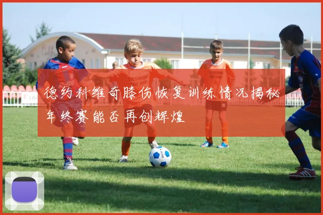 德约科维奇膝伤恢复训练情况揭秘年终赛能否再创辉煌