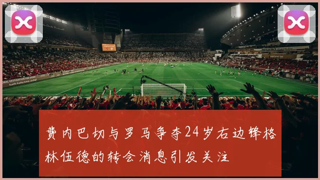 费内巴切与罗马争夺24岁右边锋格林伍德的转会消息引发关注