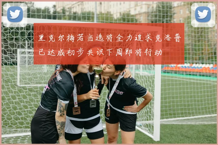 里克尔梅若当选将全力追求克洛普已达成初步共识下周即将行动