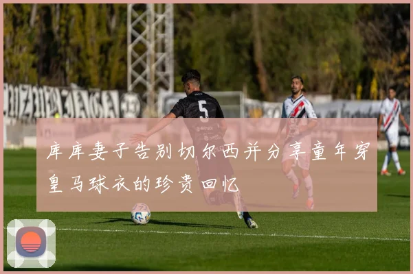 库库妻子告别切尔西并分享童年穿皇马球衣的珍贵回忆