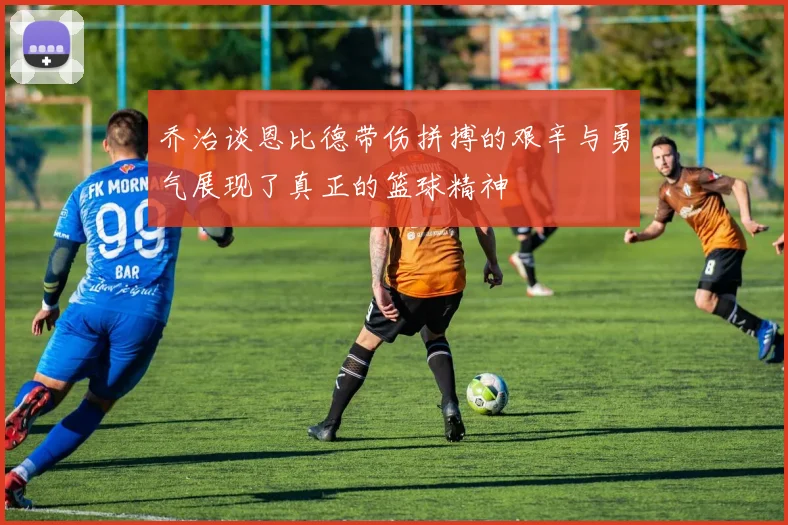 乔治谈恩比德带伤拼搏的艰辛与勇气展现了真正的篮球精神