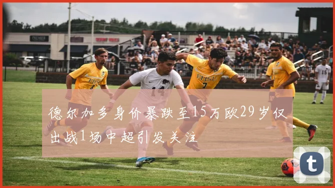 德尔加多身价暴跌至15万欧29岁仅出战1场中超引发关注