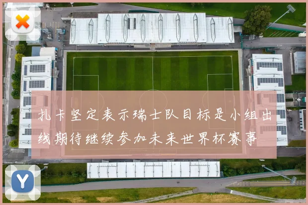 扎卡坚定表示瑞士队目标是小组出线期待继续参加未来世界杯赛事