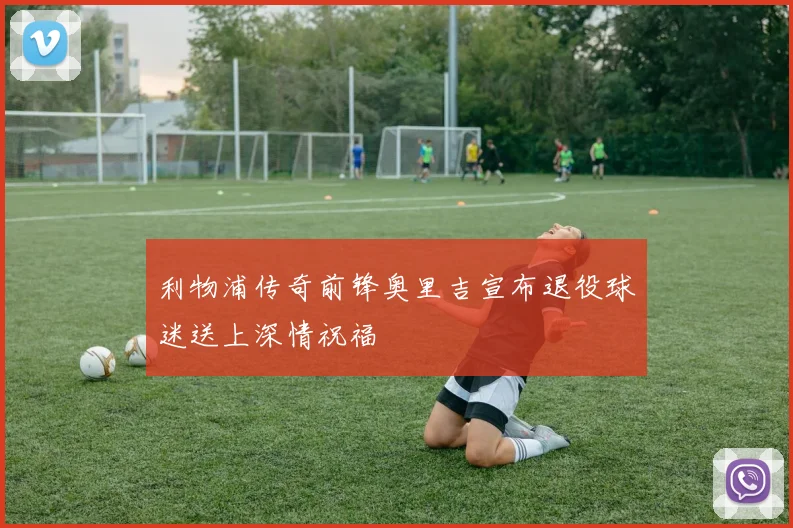利物浦传奇前锋奥里吉宣布退役球迷送上深情祝福
