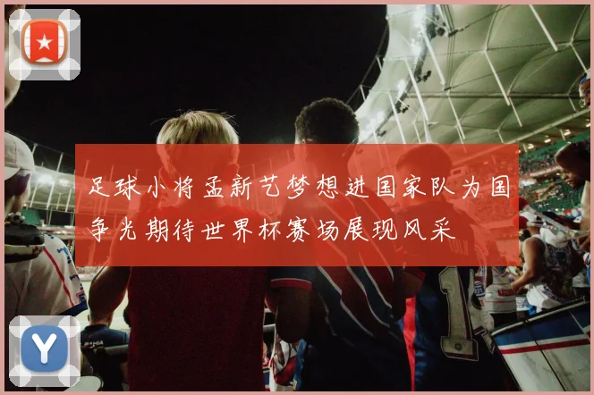 足球小将孟新艺梦想进国家队为国争光期待世界杯赛场展现风采