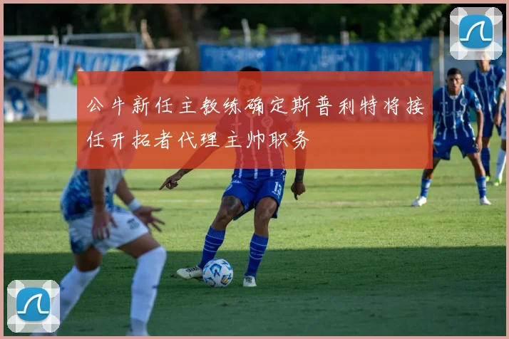 公牛新任主教练确定斯普利特将接任开拓者代理主帅职务