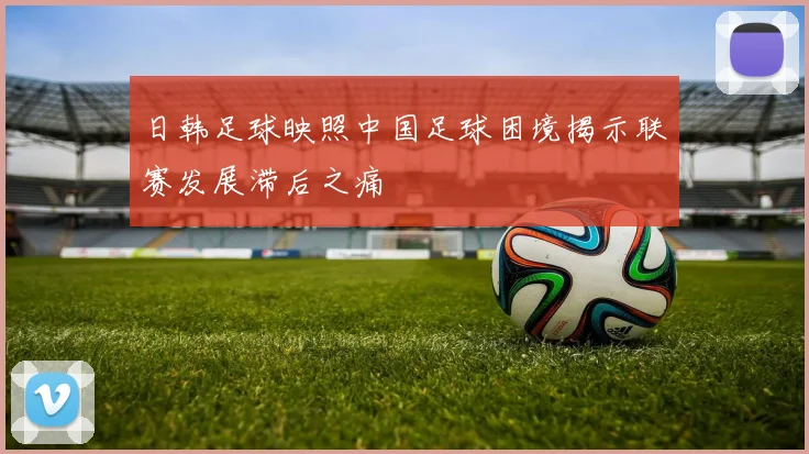 日韩足球映照中国足球困境揭示联赛发展滞后之痛