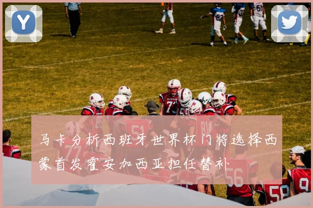 马卡分析西班牙世界杯门将选择西蒙首发霍安加西亚担任替补