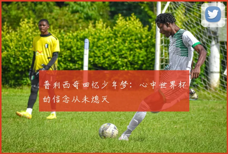 普利西奇回忆少年梦：心中世界杯的信念从未熄灭