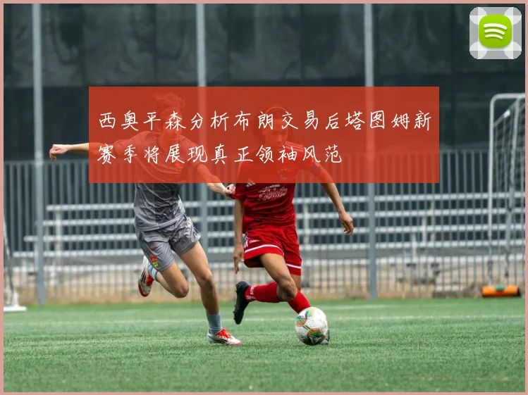 西奥平森分析布朗交易后塔图姆新赛季将展现真正领袖风范