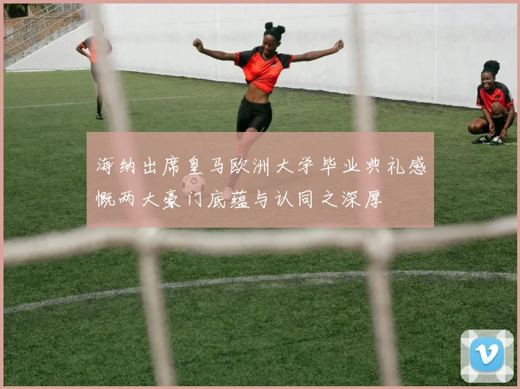 海纳出席皇马欧洲大学毕业典礼感慨两大豪门底蕴与认同之深厚