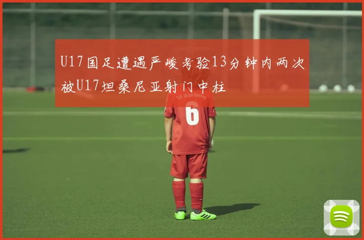 U17国足遭遇严峻考验13分钟内两次被U17坦桑尼亚射门中柱