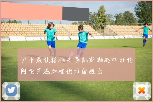 卢卡最佳搭档之争凯斯勒赵四杜伦阿伦罗威加福德谁能胜出