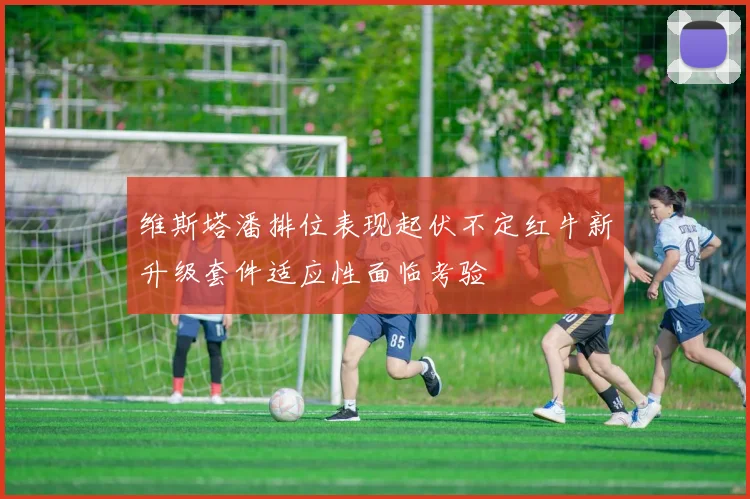 维斯塔潘排位表现起伏不定红牛新升级套件适应性面临考验