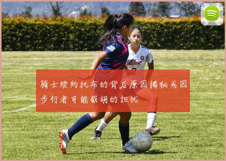 骑士续约托布的背后原因揭秘或因步行者可能截胡的担忧