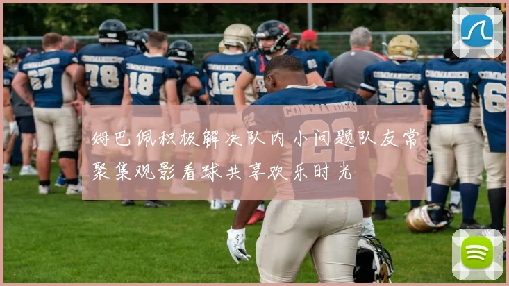 姆巴佩积极解决队内小问题队友常聚集观影看球共享欢乐时光