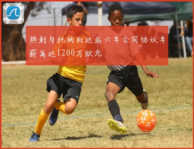 热刺与托纳利达成六年合同协议年薪高达1200万欧元