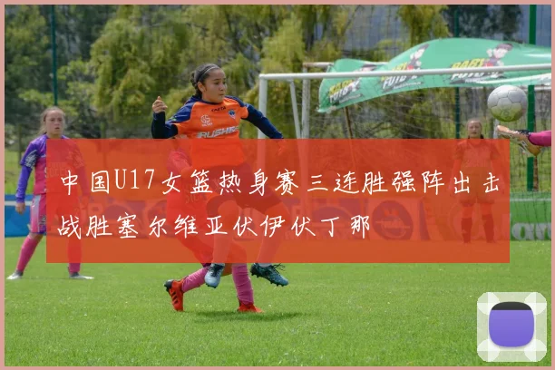 中国U17女篮热身赛三连胜强阵出击战胜塞尔维亚伏伊伏丁那