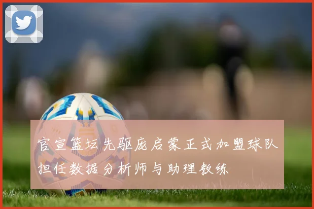 官宣篮坛先驱庞启蒙正式加盟球队担任数据分析师与助理教练